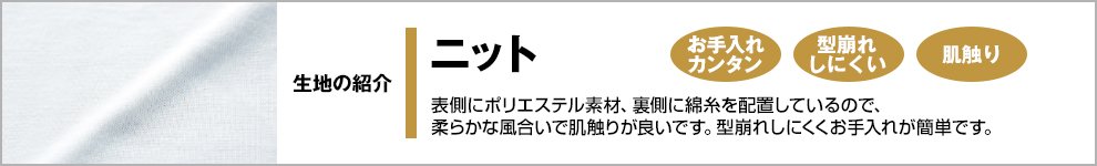 この商品はニット素材です。表側にポリエステル素材、裏側に綿糸を配置しているので、柔らかな風合いで肌触りが良いです。型崩れにしくくお手入れが簡単です。